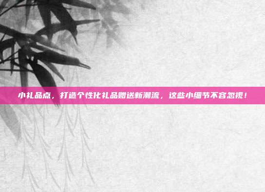 小礼品点，打造个性化礼品赠送新潮流，这些小细节不容忽视！