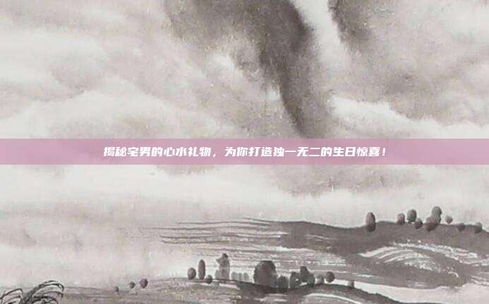 揭秘宅男的心水礼物，为你打造独一无二的生日惊喜！
