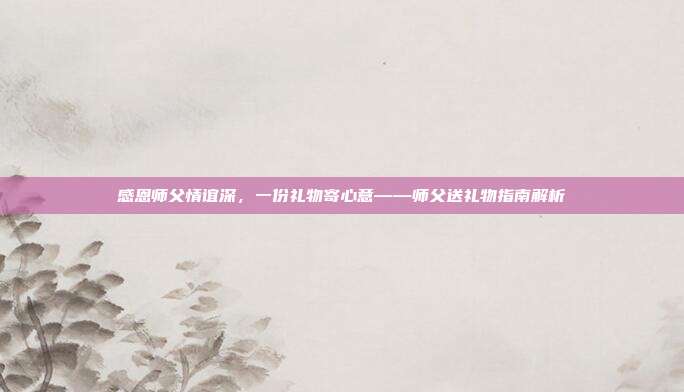 感恩师父情谊深，一份礼物寄心意——师父送礼物指南解析