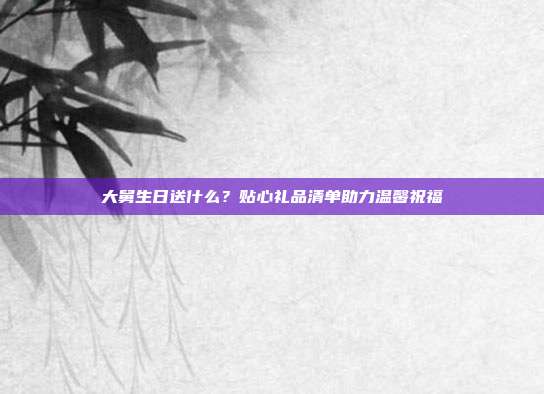 大舅生日送什么？贴心礼品清单助力温馨祝福