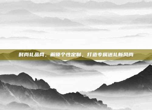 时尚礼品网，解锁个性定制，打造专属送礼新风尚