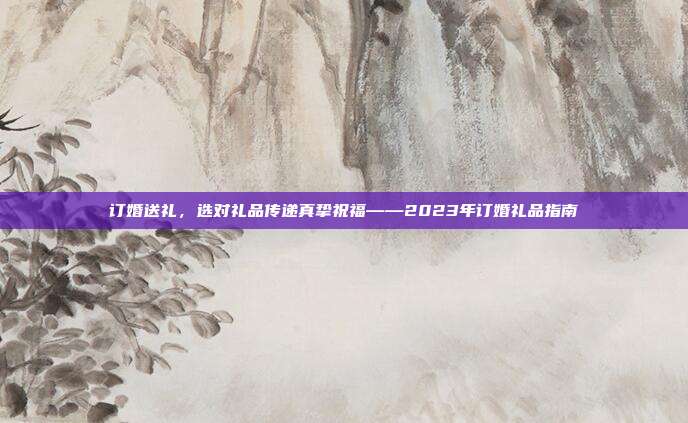 订婚送礼，选对礼品传递真挚祝福——2023年订婚礼品指南
