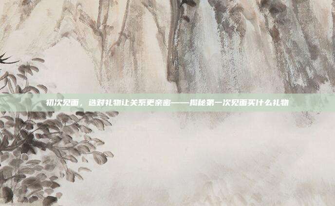 初次见面，选对礼物让关系更亲密——揭秘第一次见面买什么礼物