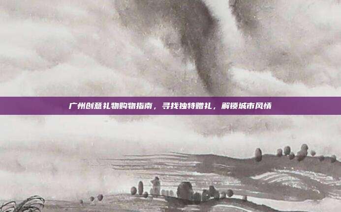 广州创意礼物购物指南，寻找独特赠礼，解锁城市风情