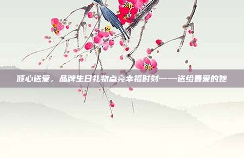 倾心送爱，品牌生日礼物点亮幸福时刻——送给最爱的她