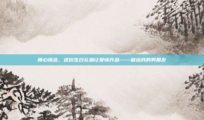用心挑选，这份生日礼物让爱情升温——献给我的男朋友