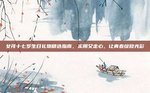 女孩十七岁生日礼物精选指南，实用又走心，让青春绽放光彩