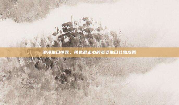 浪漫生日惊喜，挑选最走心的老婆生日礼物攻略