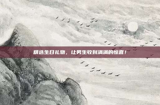 精选生日礼物，让男生收到满满的惊喜！