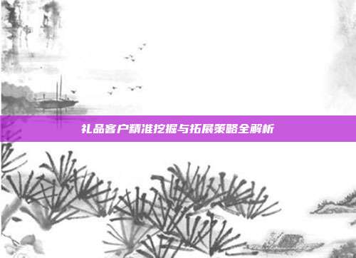 礼品客户精准挖掘与拓展策略全解析