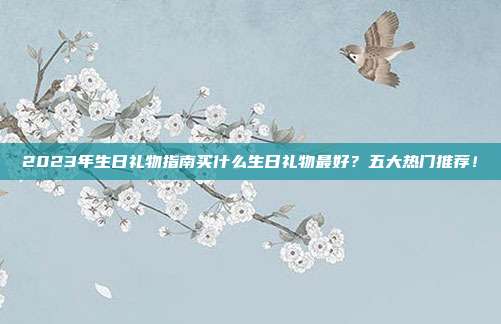 2023年生日礼物指南买什么生日礼物最好？五大热门推荐！