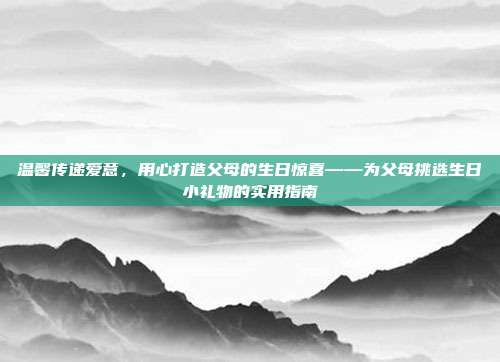 温馨传递爱意，用心打造父母的生日惊喜——为父母挑选生日小礼物的实用指南