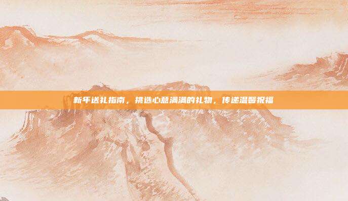 新年送礼指南，挑选心意满满的礼物，传递温馨祝福