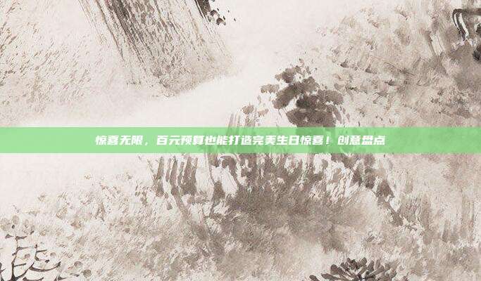 惊喜无限，百元预算也能打造完美生日惊喜！创意盘点