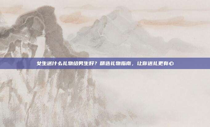 女生送什么礼物给男生好？精选礼物指南，让你送礼更有心