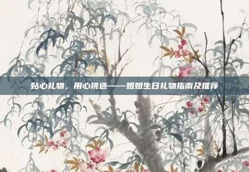 贴心礼物，用心挑选——姐姐生日礼物指南及推荐
