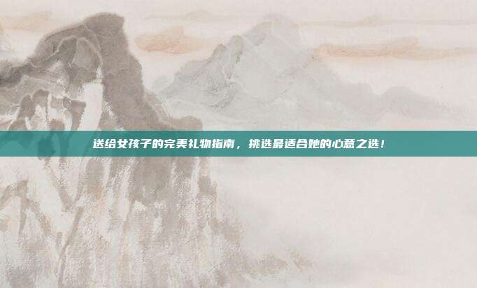 送给女孩子的完美礼物指南，挑选最适合她的心意之选！