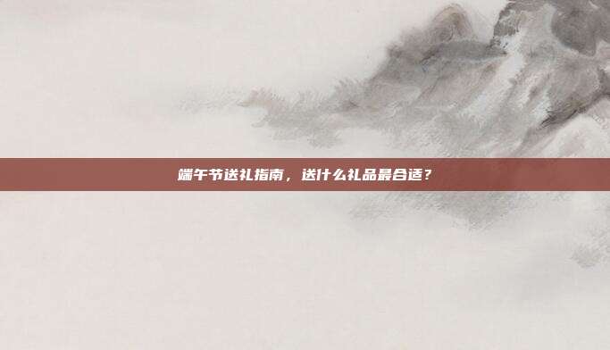 端午节送礼指南，送什么礼品最合适？