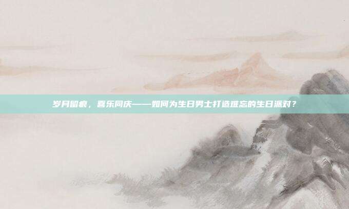 岁月留痕，喜乐同庆——如何为生日男士打造难忘的生日派对？