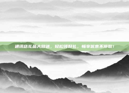 通讯店礼品大放送，轻松领好礼，畅享优惠不停歇！