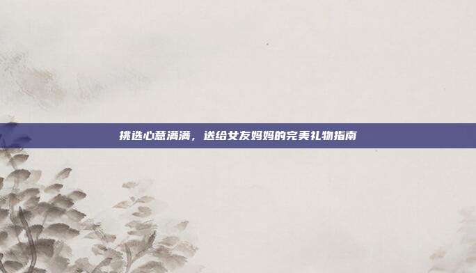 挑选心意满满，送给女友妈妈的完美礼物指南