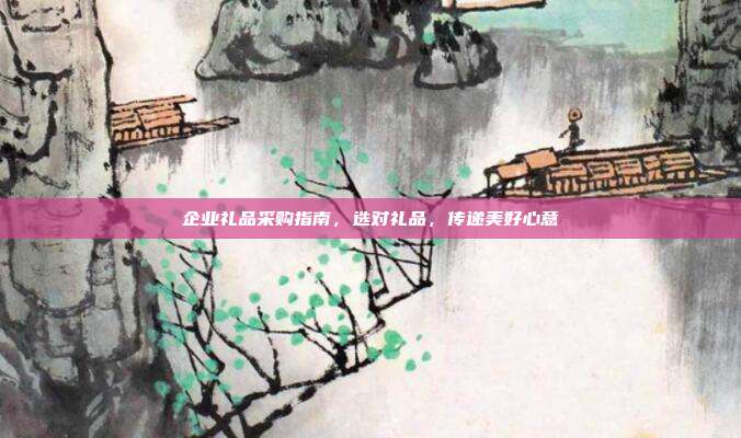 企业礼品采购指南，选对礼品，传递美好心意