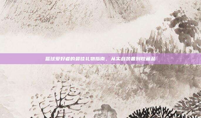 篮球爱好者的最佳礼物指南，从实战装备到收藏品