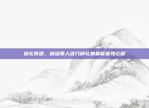 送礼有道，送给贵人这几种礼物最能体现心意
