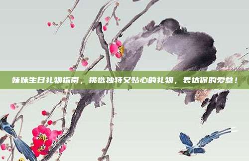 妹妹生日礼物指南，挑选独特又贴心的礼物，表达你的爱意！