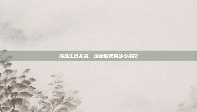 挑选生日礼物，送给朋友的暖心指南