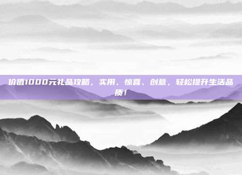 价值1000元礼品攻略，实用、惊喜、创意，轻松提升生活品质！
