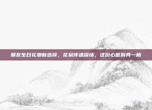 朋友生日礼物新选择，花朵传递深情，这份心意别具一格