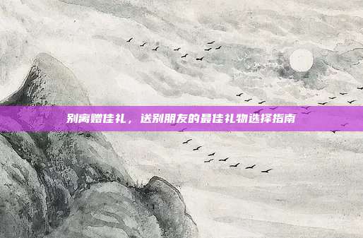 别离赠佳礼，送别朋友的最佳礼物选择指南