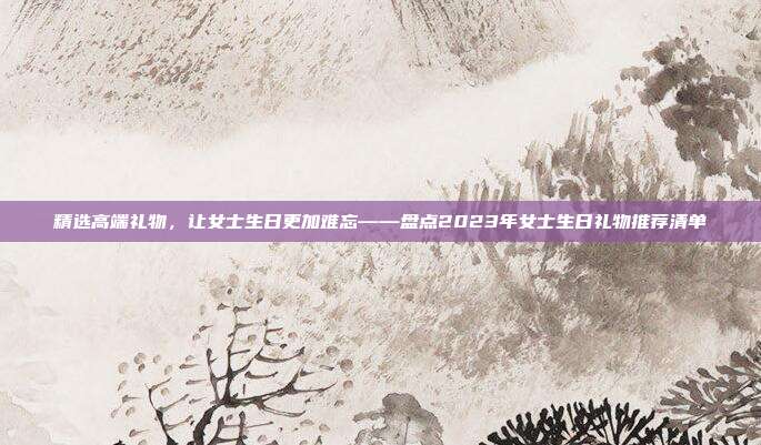 精选高端礼物，让女士生日更加难忘——盘点2023年女士生日礼物推荐清单