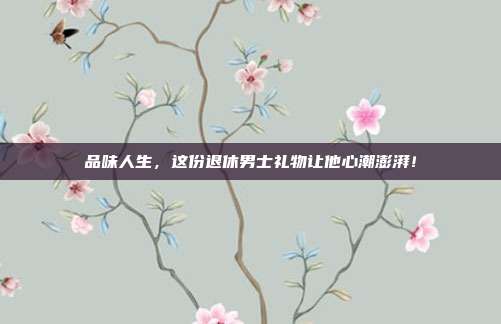 品味人生，这份退休男士礼物让他心潮澎湃！