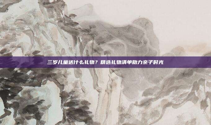 三岁儿童送什么礼物？精选礼物清单助力亲子时光