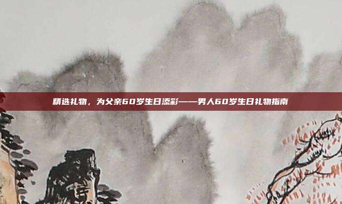 精选礼物，为父亲60岁生日添彩——男人60岁生日礼物指南