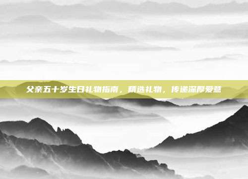 父亲五十岁生日礼物指南，精选礼物，传递深厚爱意