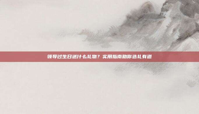 领导过生日送什么礼物？实用指南助你选礼有道
