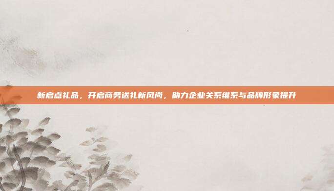 新启点礼品，开启商务送礼新风尚，助力企业关系维系与品牌形象提升
