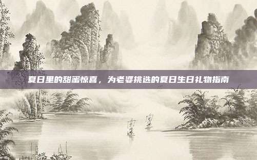 夏日里的甜蜜惊喜，为老婆挑选的夏日生日礼物指南