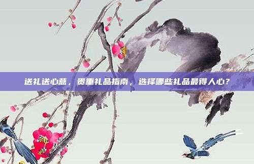 送礼送心意，贵重礼品指南，选择哪些礼品最得人心？