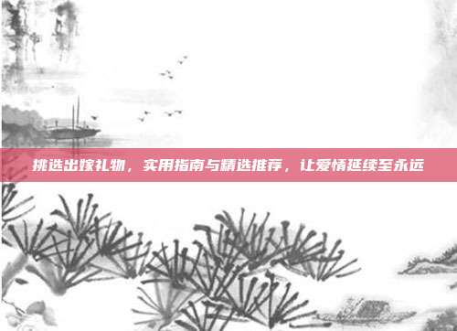 挑选出嫁礼物，实用指南与精选推荐，让爱情延续至永远