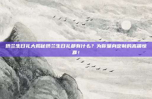 娇兰生日礼大揭秘娇兰生日礼都有什么？为你量身定制的高端惊喜！