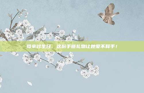 母亲过生日，这份手链礼物让她爱不释手！