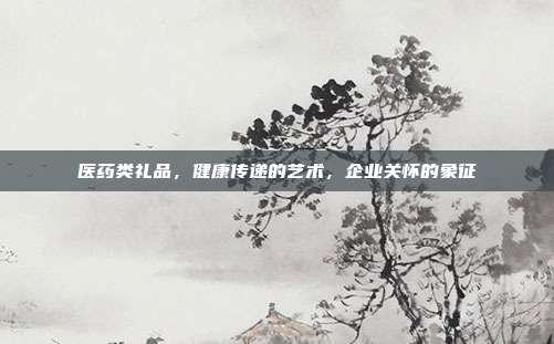 医药类礼品，健康传递的艺术，企业关怀的象征