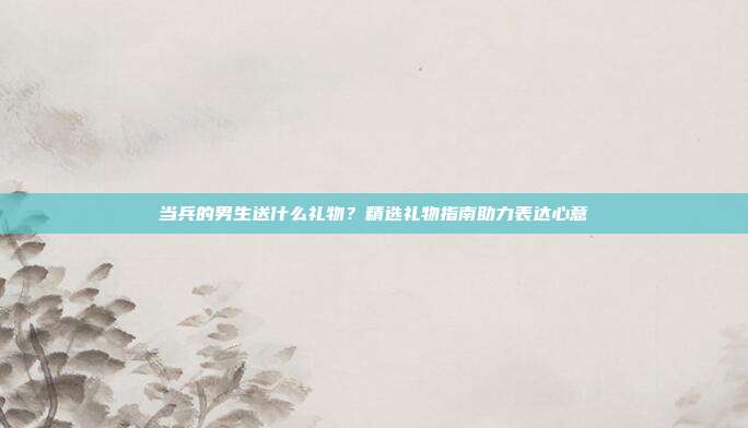 当兵的男生送什么礼物？精选礼物指南助力表达心意