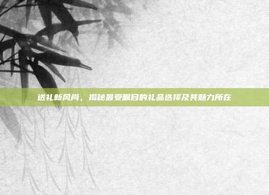 送礼新风尚，揭秘最受瞩目的礼品选择及其魅力所在