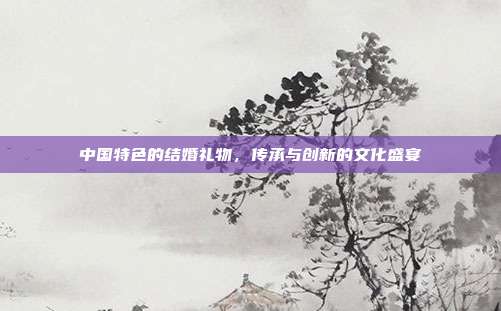 中国特色的结婚礼物，传承与创新的文化盛宴