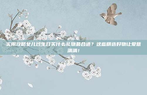 实用攻略女儿过生日买什么礼物最合适？这些精选好物让爱意满满！